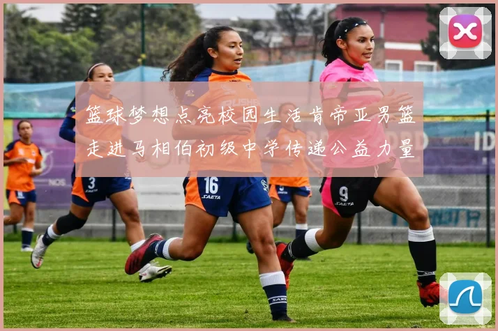 篮球梦想点亮校园生活肯帝亚男篮走进马相伯初级中学传递公益力量