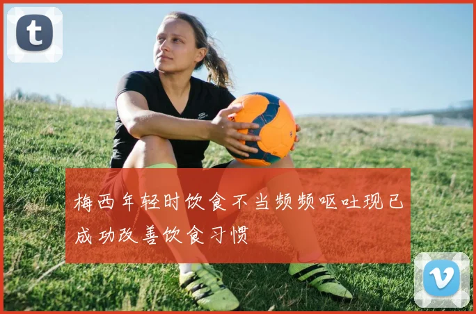 梅西年轻时饮食不当频频呕吐现已成功改善饮食习惯