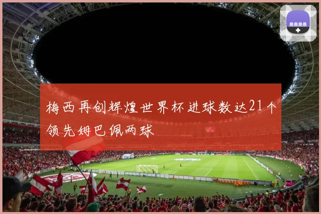 梅西再创辉煌世界杯进球数达21个领先姆巴佩两球