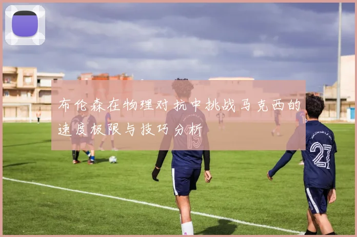 布伦森在物理对抗中挑战马克西的速度极限与技巧分析