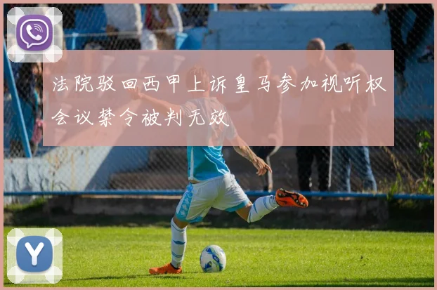 法院驳回西甲上诉皇马参加视听权会议禁令被判无效