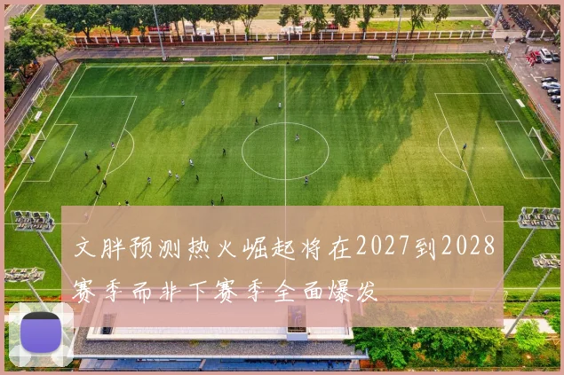 文胖预测热火崛起将在2027到2028赛季而非下赛季全面爆发