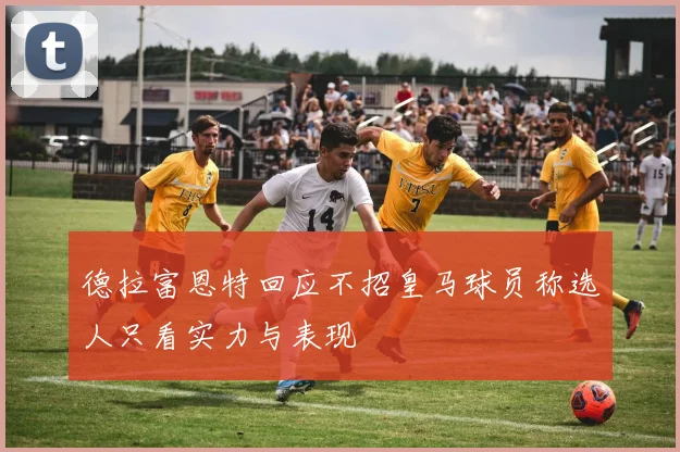 德拉富恩特回应不招皇马球员称选人只看实力与表现
