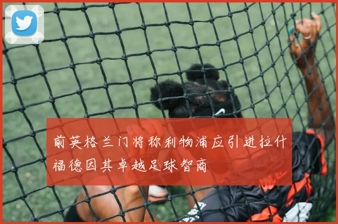 前英格兰门将称利物浦应引进拉什福德因其卓越足球智商