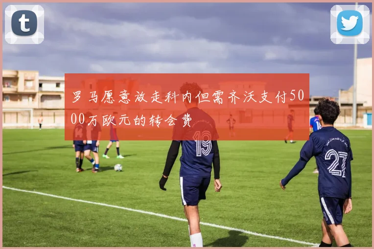 罗马愿意放走科内但需齐沃支付5000万欧元的转会费