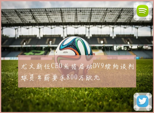 尤文新任CEO或将启动DV9续约谈判球员年薪要求800万欧元