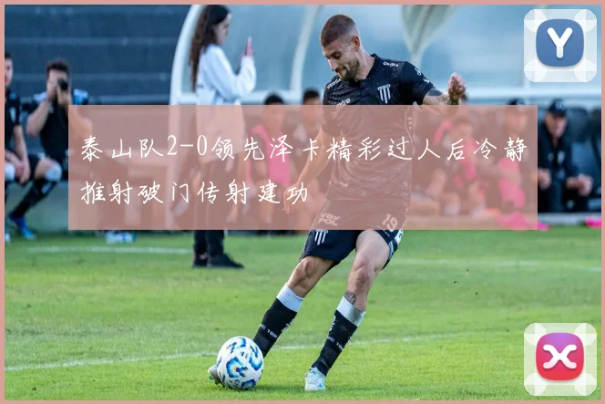 泰山队2-0领先泽卡精彩过人后冷静推射破门传射建功
