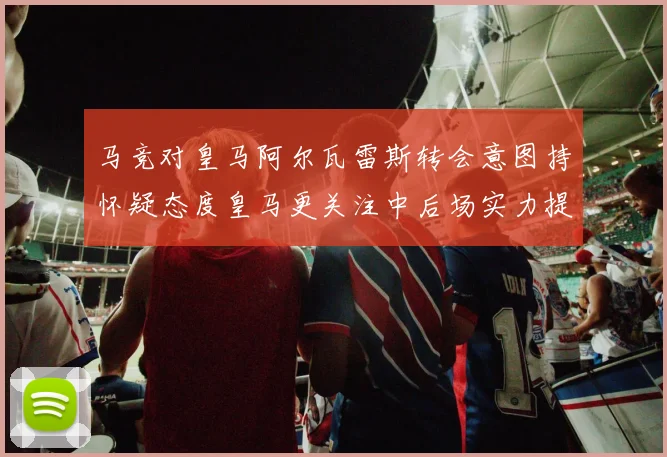 马竞对皇马阿尔瓦雷斯转会意图持怀疑态度皇马更关注中后场实力提升