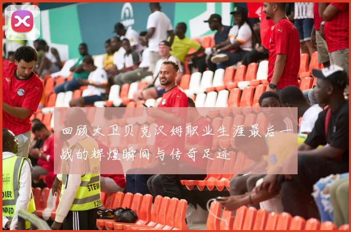 回顾大卫贝克汉姆职业生涯最后一战的辉煌瞬间与传奇足迹