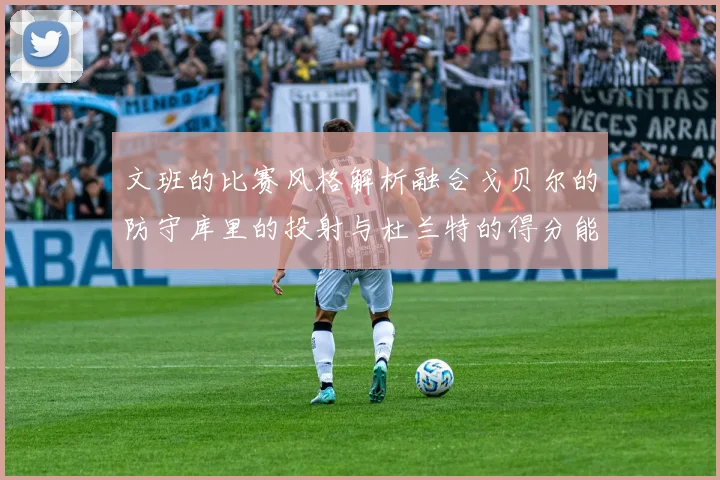 文班的比赛风格解析融合戈贝尔的防守库里的投射与杜兰特的得分能力