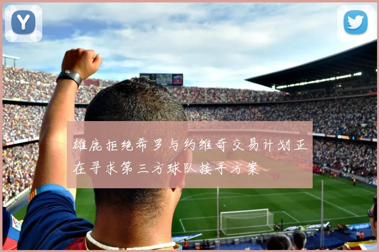 雄鹿拒绝希罗与约维奇交易计划正在寻求第三方球队接手方案