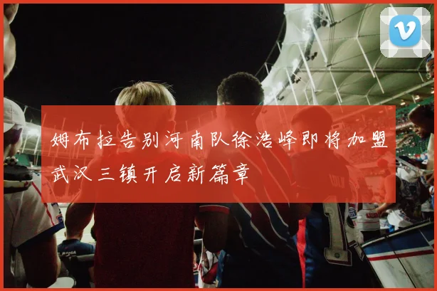 姆布拉告别河南队徐浩峰即将加盟武汉三镇开启新篇章
